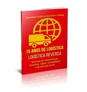 15 ANOS DE LOGÍSTICA - LOGÍSTICA REVERSA - UM BRAÇO DA ADMINISTRAÇÃO, ECONOMIA, LÓGICA, CONTABILIDADE E DE TUDO QUE EXISTE